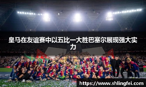 皇马在友谊赛中以五比一大胜巴塞尔展现强大实力