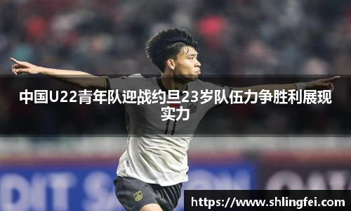 中国U22青年队迎战约旦23岁队伍力争胜利展现实力